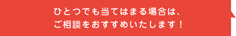 ひとつでも当てはまる場合は、ご相談をオススメいたします！