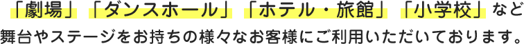 「劇場」「ダンスホール」「ホテル・旅館」「小学校」など舞台やステージを持つ様々なお客様にご利用いただいております。